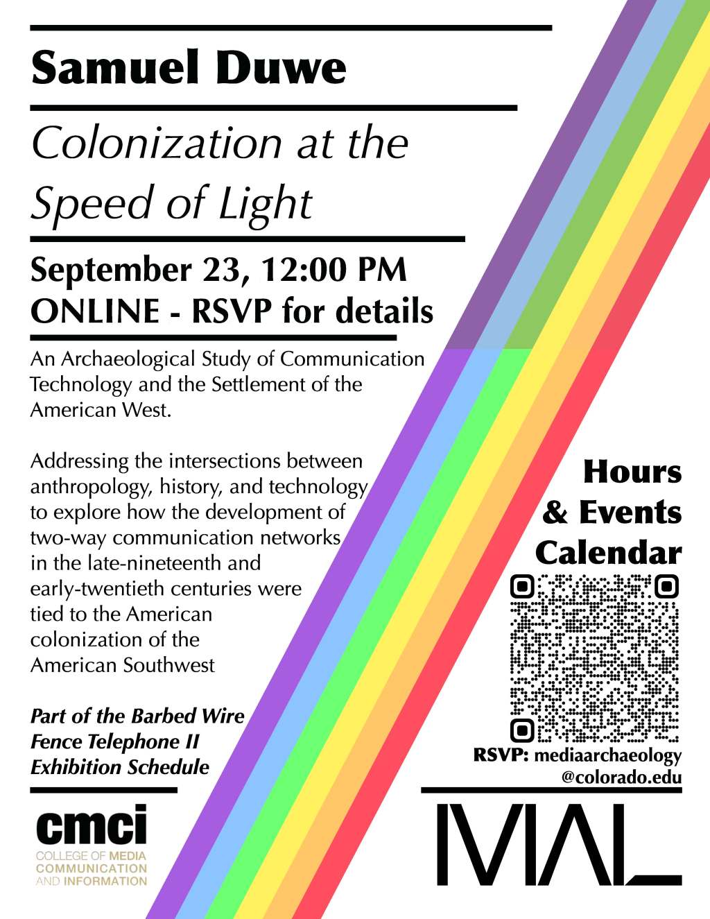 Samuel Duwe, "Colonization at the Speed of Light" / September 23, 12:00pm. "An Archaeological Study of Communication Technology and the Settlement of the American West. Addressing the intersections between anthropology, history, and technology to explore how the development of two-way communication networks in the late 19th and early 20th centuries were tied to the American colonization of the American Southwest. Part of the Bared Wire Fence Telephone II Exhibition Schedule. RSVP: Mediaarchaeology@colorado.edu